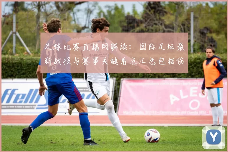 足球比赛直播网解读：国际足坛最新战报与赛事关键看点汇总包括伤停与轮换影响