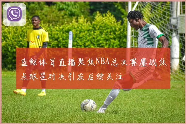 蓝鲸体育直播聚焦NBA总决赛鏖战焦点球星对决引发后续关注