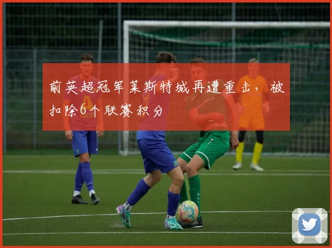 前英超冠军莱斯特城再遭重击，被扣除6个联赛积分