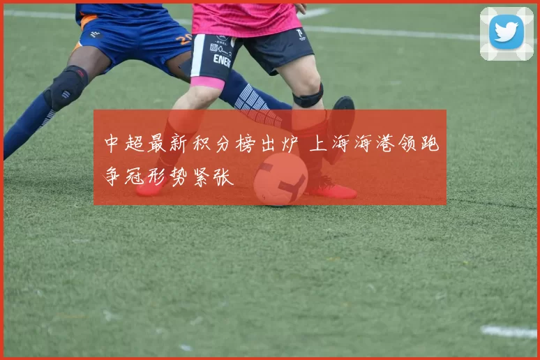 中超最新积分榜出炉 上海海港领跑争冠形势紧张