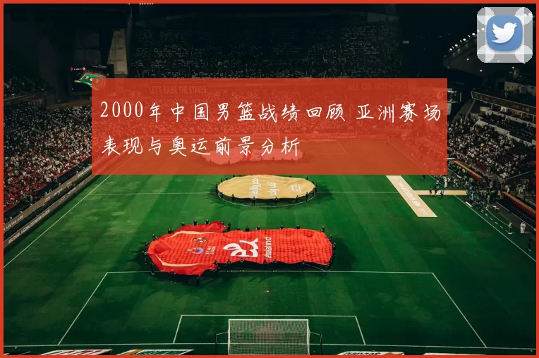 2000年中国男篮战绩回顾 亚洲赛场表现与奥运前景分析