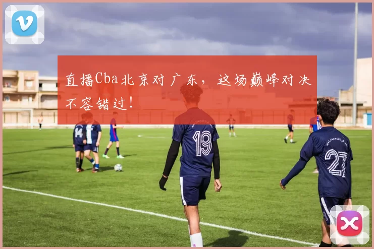 直播Cba北京对广东，这场巅峰对决不容错过！