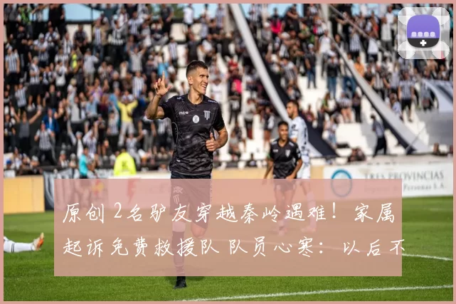 原创 2名驴友穿越秦岭遇难！家属起诉免费救援队 队员心寒：以后不救了