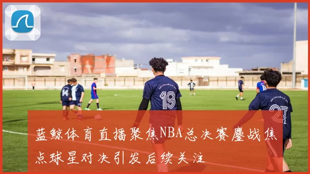 蓝鲸体育直播聚焦NBA总决赛鏖战焦点球星对决引发后续关注