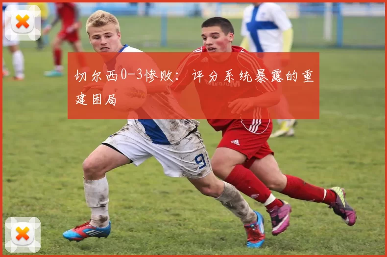 切尔西0-3惨败：评分系统暴露的重建困局