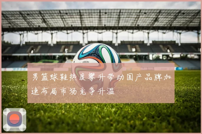 男篮球鞋热度攀升带动国产品牌加速布局市场竞争升温