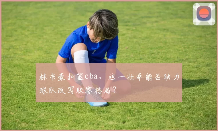 林书豪扣篮cba，这一壮举能否助力球队改写联赛格局？